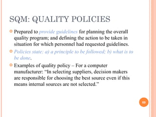 SQM: QUALITY POLICIES Prepared to  provide guidelines  for planning the overall quality program; and defining the action to be taken in situation for which personnel had requested guidelines. Policies state: a) a principle to be followed; b) what is to be done . Examples of quality policy – For a computer manufacturer: “In selecting suppliers, decision makers are responsible for choosing the best source even if this means internal sources are not selected.” 