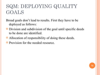SQM: DEPLOYING QUALITY GOALS Broad goals don’t lead to results. First they have to be deployed as follows: Division and subdivision of the goal until specific deeds to be done are identified.  Allocation of responsibility of doing these deeds. Provision for the needed resource. 