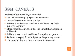 SQM: CAVEATS Reasons of failure of SQM could be Lack of leadership by upper management. Lack of infrastructure for quality. Failure to understand the skepticism about the “new quality program.” Management assumption that the exhortation approach will work. Failure to start small and learn from pilot programs. Reliance on specific techniques as the primary means. Underestimating the time and resource required. 