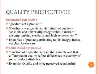 QUALITY PERSPECTIVES Judgmental perspective “ goodness of a product.” Shewhart’s transcendental definition of quality – “absolute and universally recognizable, a mark of uncompromising standards and high achievement.” Examples of products attributing to this image: Rolex watches, Lexus cars. Product-based perspective “ function of a specific, measurable variable and that differences in quality reflect differences in quantity of some product attributes.” Example: Quality and price perceived relationship. 