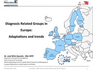 Diagnosis 
Related 
Groups 
in 
Europe: 
Adapta5ons 
and 
trends 
Dr. 
med 
Wilm 
Quen5n, 
MSc 
HPPF 
Department 
of 
Health 
Care 
Management 
Berlin 
University 
of 
Technology 
(WHO 
Collabora>ng 
Centre 
for 
Health 
Systems 
Research 
and 
Management) 
European 
Observatory 
on 
Health 
Systems 
and 
Policies 
26 
November 
2014 
SwissDRG: 
1000 
Tage 
nach 
der 
Einführung| 
Genf, 
Schweiz 
1 
Spain 
(Catalonia) 
France 
Germany 
Austria 
Finland 
Poland 
Sweden 
Estonia 
UK 
(England) 
Ireland 
Netherland 
s 
 