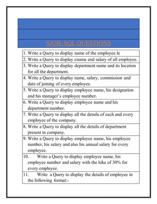 SJOB–SQL QUESTIONS
1. Write a Query to display name of the employee.le
2. Write a Query to display ename and salary of all employee.
3. Write a Query to display department name and its location
for all the department.
4. Write a Query to display name, salary, commission and
date of joining of every employee.
5. Write a Query to display employee name, his designation
and his manager’s employee number.
6. Write a Query to display employee name and his
department number.
7. Write a Query to display all the details of each and every
employee of the company.
8. Write a Query to display all the details of department
present in company.
9. Write a Query to display employee name, his employee
number, his salary and also his annual salary for every
employee.
10. Write a Query to display employee name, his
employee number and salary with the hike of 30% for
every employee.
11. Write a Query to display the details of employee in
the following format:-
 
