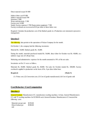 Direct material issued 30 000
Indirect labor cost 65 000
Indirect material issued 700
Insurance 2 000
Water and electricity 5 300
Factory rent 14 000
Sundry factory expenses 5 700 Depreciation equipment 7 500
Factory overheads are recovered at R18 per labor of direct labor cost.
Required: Calculate the production cost of the finished goods in a Production cost statement to present to
management.
Question 5
The following data pertain to the operations of Falcon Company for the month:
On October 1, the company had the following inventories:
Material Rs. 24,000; finished goods Rs. 36,000.
During the month, materials purchased totaled Rs. 56,000; direct labor for October was Rs. 40,000, at a
uniform wage rate of 6.40 per hour.
Marketing and administrative expenses for the month amounted to 10% of the net sales.
Inventories on Oct 31 were as follows.
Materials Rs. 20,000; finished goods Rs. 40,000. Net sales for October totaled Rs. 200,000. Factory
overhead is applied to production on the basis of Rs. 8 per direct labor hour.
Required: (Mark 5)
(1) Prime cost; (2) Conversion cost; (3) Cost of goods manufactured; (4) Cost of goods sold
CostBehavior/ CostComputation
Question 6
General Furniture Manufacturers CC, manufactures washing machines. In June, General Manufacturers
CC sold 75 washing machines for R1500.00 each. General Furniture Manufacturers CC incurred the
following costs:
Material cost per unit R350.00
Direct Labour per
unit
R300.00
 