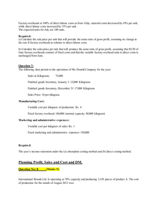 Factory overheads at 100% of direct labour costs as from 1July, material costs decreased by 10% per unit,
while direct labour costs increased by 15% per unit.
The expected sales for July are 100 units.
Required:
a) Calculate the sale price per unit that will provide the same ratio of gross profit, assuming no change in
the rate if factory overheads in relation to direct labour costs.
b) Calculate the sales price per unit that will produce the same ratio of gross profit, assuming that R120 of
June factory overheads consists of fixed costs and that the variable factory overhead ratio to direct costs is
unchanged from June.
Question 7:
The following data pertain to the operations of Mc Donald Company for the year:
Sales in Kilograms: 75,000
Finished goods Inventory, January 1: 12,000 Kilograms
Finished goods Inventory, December 31: 17,000 Kilograms
Sales Price: 10 per kilogram.
Manufacturing Cost:
Variable cost per kilogram of production: Rs. 4
Fixed factory overhead: 160,000 (normal capacity: 80,000 kilogram)
Marketing and administrative expenses:
Variable cost per kilogram of sales: Rs. 1
Fixed marketing and administrative expenses: 150,000
Required:
The year’s income statement under the (a) absorption costing method and (b) direct costing method.
Planning Profit, Sales and Cost and DM.
Question No: 8 (Marks 5).
International Brands Ltd. Is operating at 70% capacity and producing 3,150 pieces of product A. The cost
of production for the month of August 2012 was:
 