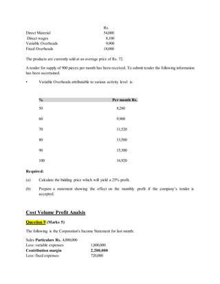 Rs.
Direct Material 54,000
Direct wages 8,100
Variable Overheads 9,900
Fixed Overheads 18,000
The products are currently sold at an average price of Rs. 72.
A tender for supply of 900 pieces per month has been received. To submit tender the following information
has been ascertained.
• Variable Overheads attributable to various activity level is:
% Per month Rs.
50 8,280
60 9,900
70 11,520
80 13,500
90 15,300
100 16,920
Required:
(a) Calculate the bidding price which will yield a 25% profit.
(b) Prepare a statement showing the effect on the monthly profit if the company’s tender is
accepted.
Cost Volume Profit Analsis
Question 9 (Marks 5)
The following is the Corporation's Income Statement for last month:
Sales Particulars Rs. 4,000,000
Less: variable expenses 1,800,000
Contribution margin 2,200,000
Less: fixed expenses 720,000
 