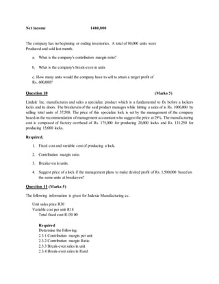 Net income 1480,000
The company has no beginning or ending inventories. A total of 80,000 units were
Produced and sold last month.
a. What is the company's contribution margin ratio?
b. What is the company's break-even in units
c. How many units would the company have to sell to attain a target profit of
Rs. 600,000?
Question 10 (Marks 5)
Lindale Inc. manufactures and sales a specialize product which is a fundamental to fix before a lockers
locks and its doors. The breakeven of the said product manages while hitting a sales of is Rs. 1000,000 by
selling total units of 37,500. The price of this specialize lock is set by the management of the company
basedon the recommendation of management accountant who suggest the price at29%. The manufacturing
cost is composed of factory overhead of Rs. 175,000 for producing 20,000 locks and Rs. 131,250 for
producing 15,000 locks.
Required.
1. Fixed cost and variable cost of producing a lock.
2. Contribution margin ratio.
3. Breakeven in units.
4. Suggest price of a lock if the management plans to make desired profit of Rs. 1,500,000 based on
the same units at breakeven?
Question 11 (Marks 5)
The following information is given for Indexia Manufacturing cc.
Unit sales price R30
Variable cost per unit R18
Total fixed cost R150 00
Required
Determine the following:
2.3.1 Contribution margin per unit
2.3.2 Contribution margin Ratio
2.3.3 Break-even sales in unit
2.3.4 Break-even sales in Rand
 