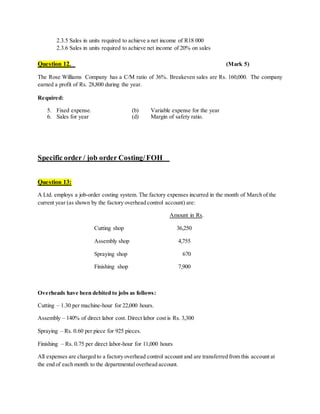 2.3.5 Sales in units required to achieve a net income of R18 000
2.3.6 Sales in units required to achieve net income of 20% on sales
Question 12. (Mark 5)
The Rose Williams Company has a C/M ratio of 36%. Breakeven sales are Rs. 160,000. The company
earned a profit of Rs. 28,800 during the year.
Required:
5. Fixed expense. (b) Variable expense for the year
6. Sales for year (d) Margin of safety ratio.
Specific order / job order Costing/FOH
Question 13:
A Ltd. employs a job-order costing system. The factory expenses incurred in the month of March of the
current year (as shown by the factory overhead control account) are:
Amount in Rs.
Cutting shop 36,250
Assembly shop 4,755
Spraying shop 670
Finishing shop 7,900
Overheads have been debited to jobs as follows:
Cutting – 1.30 per machine-hour for 22,000 hours.
Assembly – 140% of direct labor cost. Direct labor cost is Rs. 3,300
Spraying – Rs. 0.60 per piece for 925 pieces.
Finishing – Rs. 0.75 per direct labor-hour for 11,000 hours
All expenses are charged to a factory overhead control account and are transferred from this account at
the end of each month to the departmental overhead account.
 