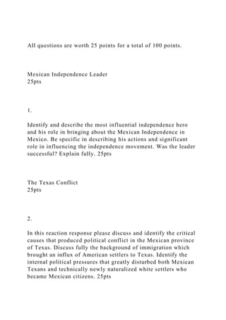 All questions are worth 25 points for a total of 100 points.
Mexican Independence Leader
25pts
1.
Identify and describe the most influential independence hero
and his role in bringing about the Mexican Independence in
Mexico. Be specific in describing his actions and significant
role in influencing the independence movement. Was the leader
successful? Explain fully. 25pts
The Texas Conflict
25pts
2.
In this reaction response please discuss and identify the critical
causes that produced political conflict in the Mexican province
of Texas. Discuss fully the background of immigration which
brought an influx of American settlers to Texas. Identify the
internal political pressures that greatly disturbed both Mexican
Texans and technically newly naturalized white settlers who
became Mexican citizens. 25pts
 