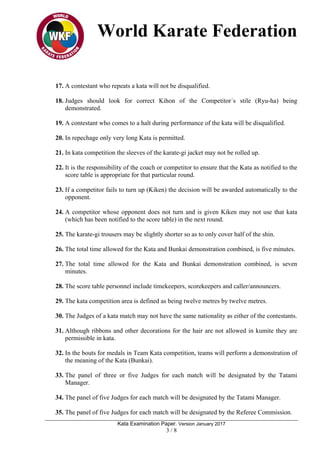 World Karate Federation
Kata Examination Paper. Version January 2017
3 / 8
17. A contestant who repeats a kata will not be disqualified.
18. Judges should look for correct Kihon of the Competitor´s stile (Ryu-ha) being
demonstrated.
19. A contestant who comes to a halt during performance of the kata will be disqualified.
20. In repechage only very long Kata is permitted.
21. In kata competition the sleeves of the karate-gi jacket may not be rolled up.
22. It is the responsibility of the coach or competitor to ensure that the Kata as notified to the
score table is appropriate for that particular round.
23. If a competitor fails to turn up (Kiken) the decision will be awarded automatically to the
opponent.
24. A competitor whose opponent does not turn and is given Kiken may not use that kata
(which has been notified to the score table) in the next round.
25. The karate-gi trousers may be slightly shorter so as to only cover half of the shin.
26. The total time allowed for the Kata and Bunkai demonstration combined, is five minutes.
27. The total time allowed for the Kata and Bunkai demonstration combined, is seven
minutes.
28. The score table personnel include timekeepers, scorekeepers and caller/announcers.
29. The kata competition area is defined as being twelve metres by twelve metres.
30. The Judges of a kata match may not have the same nationality as either of the contestants.
31. Although ribbons and other decorations for the hair are not allowed in kumite they are
permissible in kata.
32. In the bouts for medals in Team Kata competition, teams will perform a demonstration of
the meaning of the Kata (Bunkai).
33. The panel of three or five Judges for each match will be designated by the Tatami
Manager.
34. The panel of five Judges for each match will be designated by the Tatami Manager.
35. The panel of five Judges for each match will be designated by the Referee Commission.
 
