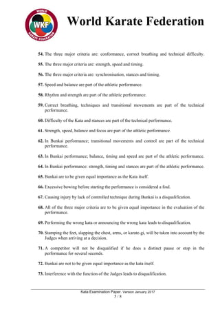 World Karate Federation
Kata Examination Paper. Version January 2017
5 / 8
54. The three major criteria are: conformance, correct breathing and technical difficulty.
55. The three major criteria are: strength, speed and timing.
56. The three major criteria are: synchronisation, stances and timing.
57. Speed and balance are part of the athletic performance.
58. Rhythm and strength are part of the athletic performance.
59. Correct breathing, techniques and transitional movements are part of the technical
performance.
60. Difficulty of the Kata and stances are part of the technical performance.
61. Strength, speed, balance and focus are part of the athletic performance.
62. In Bunkai performance; transitional movements and control are part of the technical
performance.
63. In Bunkai performance; balance, timing and speed are part of the athletic performance.
64. In Bunkai performance: strength, timing and stances are part of the athletic performance.
65. Bunkai are to be given equal importance as the Kata itself.
66. Excessive bowing before starting the performance is considered a foul.
67. Causing injury by lack of controlled technique during Bunkai is a disqualification.
68. All of the three major criteria are to be given equal importance in the evaluation of the
performance.
69. Performing the wrong kata or announcing the wrong kata leads to disqualification.
70. Stamping the feet, slapping the chest, arms, or karate-gi, will be taken into account by the
Judges when arriving at a decision.
71. A competitor will not be disqualified if he does a distinct pause or stop in the
performance for several seconds.
72. Bunkai are not to be given equal importance as the kata itself.
73. Interference with the function of the Judges leads to disqualification.
 