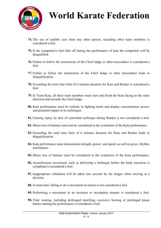 World Karate Federation
Kata Examination Paper. Version January 2017
6 / 8
74. The use of audible cues from any other person, including other team members is
considered a foul.
75. If the competitor’s belt falls off during the performance of kata the competitor will be
disqualified.
76. Failure to follow the instructions of the Chief Judge or other misconduct is considered a
foul.
77. Failure to follow the instructions of the Chief Judge or other misconduct leads to
disqualification.
78. Exceeding the total time limit of 6 minutes duration for Kata and Bunkai is considered a
foul.
79. In Team Kata, all three team members must start and finish the Kata facing in the same
direction and towards the Chief Judge.
80. Kata performance must be realistic in fighting terms and display concentration, power,
and potential impact in its techniques.
81. Causing injury by lack of controlled technique during Bunkai is not considered a foul.
82. Minor loss of balance must not be considered in the evaluation of the Kata performance.
83. Exceeding the total time limit of 6 minutes duration for Kata and Bunkai leads to
disqualification.
84. Kata performance must demonstrate strength, power, and speed, as well as grace, rhythm,
and balance.
85. Minor loss of balance must be considered in the evaluation of the Kata performance.
86. Asynchronous movement, such as delivering a technique before the body transition is
completed is considered a foul.
87. Inappropriate exhalation will be taken into account by the Judges when arriving at a
decision.
88. In team kata; failing to do a movement in unison is not considered a foul.
89. Performing a movement in an incorrect or incomplete manner is considered a foul.
90. Time wasting, including prolonged marching, excessive bowing or prolonged pause
before starting the performance is considered a foul.
 