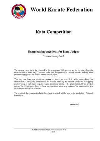 World Karate Federation
Kata Examination Paper. Version January 2017
1 / 8
Kata Competition
Examination questions for Kata Judges
Version January 2017
The answer paper is to be returned to the examiners. All answers are to be entered on the
separate answer paper only. You must make sure that your name, country, number and any other
information required are entered on the answer paper.
You may not have any additional papers or books on your desk while undertaking this
examination. During the examination to be seen speaking to another candidate or copying
another’s paper will mean suspension and automatic failure of the examination. If you are not
sure of the correct procedures or have any questions about any aspect of the examination you
should speak only to an examiner.
The result of the examination both theory and practical will be sent to the candidate’s National
Federation.
January 2017
 
