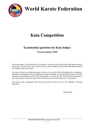 World Karate Federation
Kata Examination Paper. Version January 2018
1 / 7
Kata Competition
Examination questions for Kata Judges
Version January 2018
The answer paper is to be returned to the examiners. All answers are to be entered on the separate answer
paper only. You must make sure that your name, country, number and any other information required
are entered on the answer paper.
You may not have any additional papers or books on your desk while undertaking this examination.
During the examination to be seen speaking to another candidate or copying another’s paper will mean
suspension and automatic failure of the examination. If you are not sure of the correct procedures or
have any questions about any aspect of the examination you should speak only to an examiner.
The result of the examination both theory and practical will be sent to the candidate’s National
Federation.
January 2018
 