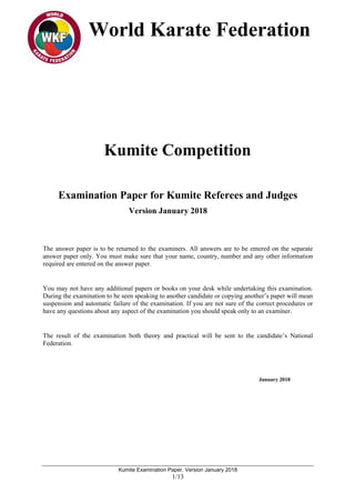World Karate Federation
Kumite Examination Paper. Version January 2018
1/13
Kumite Competition
Examination Paper for Kumite Referees and Judges
Version January 2018
The answer paper is to be returned to the examiners. All answers are to be entered on the separate
answer paper only. You must make sure that your name, country, number and any other information
required are entered on the answer paper.
You may not have any additional papers or books on your desk while undertaking this examination.
During the examination to be seen speaking to another candidate or copying another’s paper will mean
suspension and automatic failure of the examination. If you are not sure of the correct procedures or
have any questions about any aspect of the examination you should speak only to an examiner.
The result of the examination both theory and practical will be sent to the candidate’s National
Federation.
January 2018
 