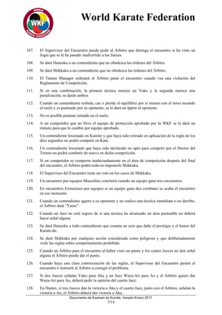 World Karate Federation
Documento de Examen de Kumite. Versión Enero 2017
7/14
107. El Supervisor del Encuentro puede pedir al Árbitro que detenga el encuentro si ha visto un
Jogai que se le ha pasado inadvertido a los Jueces.
108. Se dará Hansoku a un contendiente que no obedezca las órdenes del Árbitro.
109. Se dará Shikkaku a un contendiente que no obedezca las órdenes del Árbitro.
110. El Tatami Manager ordenará al Árbitro parar el encuentro cuando vea una violación del
Reglamento de Competición.
111. Si en una combinación, la primera técnica merece un Yuko y la segunda merece una
penalización, se darán ambos.
112. Cuando un contendiente resbala, cae o pierde el equilibrio por sí mismo con el torso tocando
el suelo y es puntuado por su oponente, se le dará un Ippon al oponente.
113. No es posible puntuar estando en el suelo.
114. A un competidor que no lleve el equipo de protección aprobado por la WKF se le dará un
minuto para que lo cambie por equipo aprobado.
115. Un contendiente lesionado en Kumite y que haya sido retirado en aplicación de la regla de los
diez segundos no podrá competir en Kata.
116. Un contendiente lesionado que haya sido declarado no apto para competir por el Doctor del
Torneo no podrá combatir de nuevo en dicha competición.
117. Si un competidor se comporta inadecuadamente en el área de competición después del final
del encuentro, el Árbitro podrá todavía imponerle Shikkaku.
118. El Supervisor del Encuentro tiene un voto en los casos de Shikkaku.
119. Un encuentro por equipos Masculino concluirá cuando un equipo gane tres encuentros.
120. En encuentros Femeninos por equipos si un equipo gana dos combates se acaba el encuentro
en ese momento.
121. Cuando un contendiente agarre a su oponente y no realice una técnica inmediata o un derribo,
el Árbitro dará “Yame”.
122. Cuando un Juez no esté seguro de si una técnica ha alcanzado un área puntuable no deberá
hacer señal alguna.
123. Se dará Hansoku a todo contendiente que cometa un acto que dañe el prestigio y el honor del
Karate-do.
124. Se dará Shikkaku por cualquier acción considerada como peligrosa y que deliberadamente
viole las reglas sobre comportamiento prohibido.
125. Cuando un Árbitro pare el encuentro al haber visto un punto y los cuatro Jueces no den señal
alguna el Árbitro puede dar el punto.
126. Cuando haya una clara contravención de las reglas, el Supervisor del Encuentro parará el
encuentro e instruirá al Árbitro a corregir el problema.
127. Si dos Jueces señalan Yuko para Aka y un Juez Waza-Ari para Ao y el Árbitro quiere dar
Waza-Ari para Ao, deberá pedir la opinión del cuarto Juez.
128. En Hantei, si tres Jueces dan la victoria a Aka y el cuarto Juez, junto con el Árbitro, señalan la
victoria a Ao, el Árbitro deberá dar victoria a Aka.
 