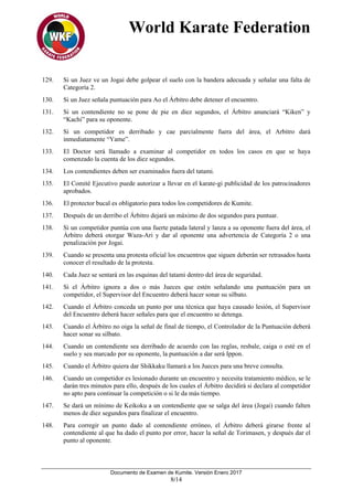 World Karate Federation
Documento de Examen de Kumite. Versión Enero 2017
8/14
129. Si un Juez ve un Jogai debe golpear el suelo con la bandera adecuada y señalar una falta de
Categoría 2.
130. Si un Juez señala puntuación para Ao el Árbitro debe detener el encuentro.
131. Si un contendiente no se pone de pie en diez segundos, el Árbitro anunciará “Kiken” y
“Kachi” para su oponente.
132. Si un competidor es derribado y cae parcialmente fuera del área, el Arbitro dará
inmediatamente “Yame”.
133. El Doctor será llamado a examinar al competidor en todos los casos en que se haya
comenzado la cuenta de los diez segundos.
134. Los contendientes deben ser examinados fuera del tatami.
135. El Comité Ejecutivo puede autorizar a llevar en el karate-gi publicidad de los patrocinadores
aprobados.
136. El protector bucal es obligatorio para todos los competidores de Kumite.
137. Después de un derribo el Árbitro dejará un máximo de dos segundos para puntuar.
138. Si un competidor puntúa con una fuerte patada lateral y lanza a su oponente fuera del área, el
Árbitro deberá otorgar Waza-Ari y dar al oponente una advertencia de Categoría 2 o una
penalización por Jogai.
139. Cuando se presenta una protesta oficial los encuentros que siguen deberán ser retrasados hasta
conocer el resultado de la protesta.
140. Cada Juez se sentará en las esquinas del tatami dentro del área de seguridad.
141. Si el Árbitro ignora a dos o más Jueces que estén señalando una puntuación para un
competidor, el Supervisor del Encuentro deberá hacer sonar su silbato.
142. Cuando el Árbitro conceda un punto por una técnica que haya causado lesión, el Supervisor
del Encuentro deberá hacer señales para que el encuentro se detenga.
143. Cuando el Árbitro no oiga la señal de final de tiempo, el Controlador de la Puntuación deberá
hacer sonar su silbato.
144. Cuando un contendiente sea derribado de acuerdo con las reglas, resbale, caiga o esté en el
suelo y sea marcado por su oponente, la puntuación a dar será Ippon.
145. Cuando el Árbitro quiera dar Shikkaku llamará a los Jueces para una breve consulta.
146. Cuando un competidor es lesionado durante un encuentro y necesita tratamiento médico, se le
darán tres minutos para ello, después de los cuales el Árbitro decidirá si declara al competidor
no apto para continuar la competición o si le da más tiempo.
147. Se dará un mínimo de Keikoku a un contendiente que se salga del área (Jogai) cuando falten
menos de diez segundos para finalizar el encuentro.
148. Para corregir un punto dado al contendiente erróneo, el Árbitro deberá girarse frente al
contendiente al que ha dado el punto por error, hacer la señal de Torimasen, y después dar el
punto al oponente.
 