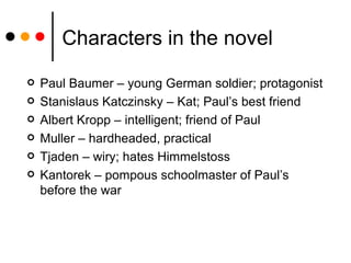 Characters in the novel Paul Baumer – young German soldier; protagonist Stanislaus Katczinsky – Kat; Paul’s best friend Albert Kropp – intelligent; friend of Paul Muller – hardheaded, practical Tjaden – wiry; hates Himmelstoss Kantorek – pompous schoolmaster of Paul’s before the war 