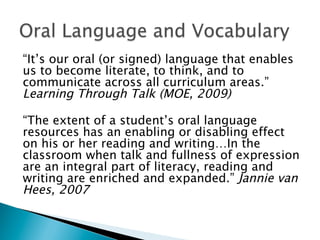 “It’s our oral (or signed) language that enables
us to become literate, to think, and to
communicate across all curriculum areas.”
Learning Through Talk (MOE, 2009)
“The extent of a student’s oral language
resources has an enabling or disabling effect
on his or her reading and writing…In the
classroom when talk and fullness of expression
are an integral part of literacy, reading and
writing are enriched and expanded.” Jannie van
Hees, 2007
 
