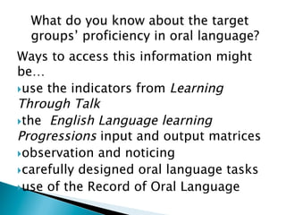 Ways to access this information might
be…
} use the indicators from Learning
Through Talk
} the English Language learning
Progressions input and output matrices
} observation and noticing
} carefully designed oral language tasks
} use of the Record of Oral Language
 
