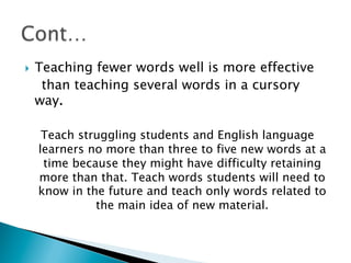 }  Teaching fewer words well is more effective
than teaching several words in a cursory
way.
Teach struggling students and English language
learners no more than three to five new words at a
time because they might have difficulty retaining
more than that. Teach words students will need to
know in the future and teach only words related to
the main idea of new material.
 