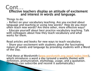Effective teachers display an attitude of excitement
and interest in words and language.
Things to do:
• Reflect on your vocabulary teaching. Are you excited about
language and teaching or using new words? How do you most
often teach new words? Are there other, more effective ways?
• Educate yourself about best practice vocabulary teaching. Talk
with colleagues about how they teach vocabulary and what
works for them.
Read articles and books for new ways to teach vocabulary.
• Share your excitement with students about the fascinating
nature of words and language by providing students with a Word
of the Day.
Find these at Wordsmith (www.wordsmith.org/awad/index.html),
which introduces a word a day (around a weekly theme) with
definition, pronunciation, etymology, usage, and a quotation.
(Students can subscribe and receive it automatically.)
 