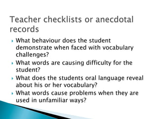 }  What behaviour does the student
demonstrate when faced with vocabulary
challenges?
}  What words are causing difficulty for the
student?
}  What does the students oral language reveal
about his or her vocabulary?
}  What words cause problems when they are
used in unfamiliar ways?
 