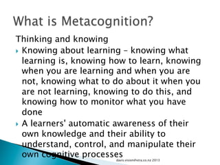 Thinking and knowing
}  Knowing about learning – knowing what
learning is, knowing how to learn, knowing
when you are learning and when you are
not, knowing what to do about it when you
are not learning, knowing to do this, and
knowing how to monitor what you have
done
}  A learners' automatic awareness of their
own knowledge and their ability to
understand, control, and manipulate their
own cognitive processesdavis.vision@xtra.co.nz 2013
 