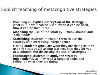 •  Providing an explicit description of the strategy –
what is it, how it can be used, when it can be used,
how it can be monitored
•  Modelling the use of the strategy – “think alouds” and
“talk alouds”
•  Scaffolding students to enable them to use the
strategy with increasing independence
•  Having students articulate what they are doing as they
use the strategy OR asking learners how they arrived
at a solution and discussing the use of strategies
•  Encouraging students to apply the strategy
independently as they read a range of texts and
reflect on what they are doing
Alison	
  Davis	
  	
  
(Teaching	
  Reading	
  Comprehension,	
  2010)	
  
 