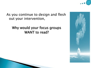 As you continue to design and flesh
out your intervention,
Why would your focus groups
WANT to read?
 