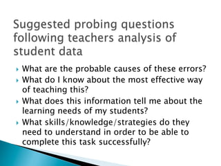 }  What are the probable causes of these errors?
}  What do I know about the most effective way
of teaching this?
}  What does this information tell me about the
learning needs of my students?
}  What skills/knowledge/strategies do they
need to understand in order to be able to
complete this task successfully?
 