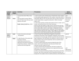 Lesson/
Week/
Class
Lesson
Stages
Activities Procedures Notes
& Materials
Lesson 1
Week 9
Class 25 I Know
1 .Do you like science? Why or why
not?
2.Are you good at sciences? Why or
why not? How do you think you could
improve in this area?
Reader: Science Can Be Fun p. 33-42
1. Ask Ss to work in pairs and then discuss if they like the science subjects
in their grade and give arguments for their answers: Do you like science in
third grade? Why do / don’t you like science? Ask Ss to look at the picture
in their Student Books on page 38 and describe it: What is he doing?
Where is he?
2. Ask Ss these questions and give them plenty of time to answer. Let Ss
answer voluntarily and listen to all of their classmates.
Ask SS to open their Readers to page 33 and to read the title of the text.
Have Ss flip through the chapter and look at the pictures to predict what
the text will be about. Ask Ss to read Chapter 3 individually and have
them underline the words they don’t understand. Then Ss read the text
again and discuss what the text is about. Ss go to page 43 in their Readers
and look at the comprehension questions. Check understanding and ask
them to work in pairs and answer the questions. Check answers.
p.38
Walk around
the class and
find out Ss´
answers
Reader
Answer Key on
p.171 of the
Teacher´s
Guide
Lesson 1
Week 9
Class 26
I build 3.Look at this extract and answer
the questions.
4. Label the parts of this extract with
the words in the box.
5.Read these instructions for an
experiment and answer the questions
6. Read these sentences. Underline the
infinitive and circle the gerunds.
3. Ask Ss to open their Student Books to page 38 to examine the
distribution and function of text and graphic components. Ask Ss to look
at the extract on the same page. Ask them to read the title and name the
type of publication. Elicit information from different Ss. Ask Ss to work in
groups of three or four to do the experiment. Ask Ss to read the extract
and answer the questions.
4. Ask Ss to read the words from the box and label the parts of the
extract. Have Ss work individually. Once they have finished, have
volunteers say their answers out loud.
5. Have Ss read the title of the experiment. Ask them to explain the
experiment. Let Ss read the instructions for an experiment and answer
the questions. Check answers.
6. Write on the board the following: Reading is the activity my sister likes
the most. I don´t like to read novels. Ask Ss to identify the infinitive, and
the gerund. If not, explain. Ask Ss to read the sentences in their books and
p.38-39
Glossary on p.
158
p.40
Walk around
the classroom
I think
 