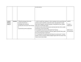 do the exercise.
Lesson1
Week 9
Class 27
I practice 7. Read the examples and circle..
8. Look at the pictures ….
9.Complete the sentences
10. Write the instructions from Activity
9
11.Coircle the correct verb forms
7. Ask Ss to write four sentences in their notebooks; two using the gerund
and two using the infinitive. Check their work. Then ask them to open
their book to page 40, read the examples in the Reflection box, analyze
them and circle the best option.
8. Ask Ss to look at each of the pictures and describe them, then number
the pictures in the correct order.
9. Ss complete the sentences with words from the box.
10. Ask Ss to read the sentences in Activity 9 again and write them under
the correct illustration in Activity 8.
11. Ss read each of the sentences and choose the correct verb. To check
answers, tell Ss to read the whole paragraph again with the answers they
chose. Correct any mistake.
p.40-42
Teacher´s
Guide p.53
Walk around
the classroom
 