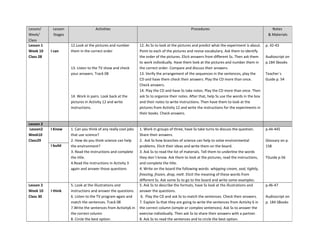 Lesson/
Week/
Class
Lesson
Stages
Activities Procedures Notes
& Materials
Lesson 1
Week 10
Class 28
I can
12.Look at the pictures and number
them in the correct order
13. Listen to the TV show and check
your answers. Track 08
14. Work in pairs. Look back at the
pictures in Activity 12 and write
instructions.
12. As Ss to look at the pictures and predict what the experiment is about.
Point to each of the pictures and revise vocabulary. Ask them to identify
the order of the pictures. Elicit answers from different Ss. Then ask them
to work individually. Have them look at the pictures and number them in
the correct order. Compare and discuss their answers.
13. Verify the arrangement of the sequences in the sentences, play the
CD and have them check their answers. Play the CD more than once.
Check answers.
14. Play the CD and have Ss take notes. Play the CD more than once. Then
ask Ss to organize their notes. After that, help Ss use the words in the box
and their notes to write instructions. Then have them to look at the
pictures from Activity 12 and write the instructions for the experiments in
their books. Check answers.
p. 42-43
Audioscript on
p.184 Sbooks
Teacher´s
Guide p. 54
Lesson 2
Lesson2
Week10
Class29
I Know 1. Can you think of any really cool jobs
that use science?
2. How do you think science can help
the environment?
3. Read the instructions and complete
the title.
4.Read the instructions in Activity 3
again and answer those questions
1. Work in groups of three, have Ss take turns to discuss the question.
Share their answers.
2. Ask Ss how branches of science can help to solve environmental
problems. Elicit their ideas and write them on the board.
3. Ask Ss to read the list of materials. Tell them to underline the words
they don´t know. Ask them to look at the pictures, read the instructions,
and complete the title.
4. Write on the board the following words: whipping cream, seal, tightly,
freezing, frozen, drop, melt. Elicit the meaning of these words from
different Ss. Ask some Ss to go to the board and write some examples.
p.44-445
Glossary on p.
158
TGuide p.56
I build
Lesson 2
Week 10
Class 30
I think
5. Look at the illustrations and
instructions and answer the questions.
6. Listen to the TV program again and
match the sentences. Track 08
7.Write the sentences from Activity6 in
the correct column
8. Circle the best option.
5. Ask Ss to describe the formats, have Ss look at the illustrations and
answer the questions.
6. Play the CD and ask Ss to match the sentences. Check their answers.
7. Explain Ss that they are going to write the sentences from Activity 6 in
the correct column (simple or complex sentences). Ask Ss to answer the
exercise individually. Then ask Ss to share their answers with a partner.
8. Ask Ss to read the sentences and to circle the best option.
p.46-47
Audioscript on
p. 184 SBooks
 