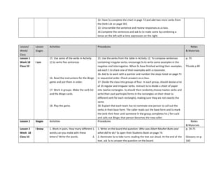 12. Have Ss complete the chart in page 72 and add two more verbs from
the Verb List on page 181.
13. Unscramble the sentence and review responses as a class.
14.Complete the sentences and ask Ss to make some by combining a
tense on the left with a time expression on the right.
Lesson/
Week/
Class
Lesson
Stages
Activities Procedures Notes
& Materials
Lesson 1
Week 18
Class 52
I can
15. Use some of the verbs in Activity
12 to write five sentences
16. Read the instructions for the Bingo
game and put them in order.
17. Work in groups. Make the verb list
and the Bingo cards.
18. Play the game.
15. Use the verbs from the table in Activity 12. To compose sentences
containing irregular verbs, encourage Ss to write some examples in the
negative and interrogative. When Ss have finished writing their examples,
ask each S to share one of their examples with a classmate.
16. Ask Ss to work with a partner and number the steps listed on page 73
in sequential order. Check answers as a class.
17. Divide the class into groups of four. In each group, should devise a list
of 25 regular and irregular verbs. Instruct Ss to divide a sheet of paper
into twelve rectangles. Ss should then randomly choose twelve verbs and
write their past participle forms in the rectangles on their sheet (a
different verb for each rectangle), making sure they are not exactly the
same.
18. Explain that each team has to nominate one person to call out the
verbs in their base form. The caller reads out the base form and Ss mark
the verb their hear until someone in the group completes his / her card
and calls out Bingo; that person becomes the new caller.
p. 73
TGuide p.80
Lesson 2 Stages Activities Procedures Notes
& Materials
Lesson 2
Week 18
Class 53
I know 1. Work in pairs. How many different
words can you make with these
letters? Write the words.
1. 1. Write on the board the question: Who was Albert Mosher Butts and
what did he do? Ss open their Students Book on page 74.
2. 2. Nominate Ss to take turns reading the text out aloud. At the end of the
text, ask Ss to answer the question on the board.
p. 74-75
Glossary on p.
160
 