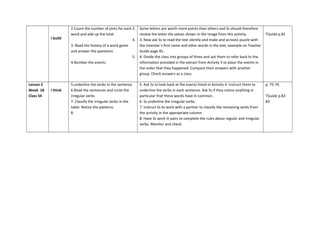 2.Count the number of pints for each
word and add up the total
3. Read the history of a word game
and answer the questions
4.Number the events
3. Some letters are worth more points than others and Ss should therefore
review the letter tile values shown in the image from this activity.
4. 3. Now ask Ss to read the text silently and make and acrostic puzzle with
the inventor´s first name and other words in the text, example on Teacher
Guide page 81.
5. 4. Divide the class into groups of three and ask them to refer back to the
information provided in the extract from Activity 3 to place the events in
the order that they happened. Compare their answers with another
group. Check answers as a class.
TGuide p.81
I build
Lesson 2
Week 18
Class 54
I think
5.underline the verbs in the sentence
6.Read the sentences and circle the
irregular verbs
7. Classify the irregular verbs in the
table. Notice the patterns.
8.
5. Ask Ss to look back at the events listed in Activity 4. Instruct them to
underline the verbs in each sentence. Ask Ss if they notice anything in
particular that these words have in common.
6. Ss underline the irregular verbs
7. Instruct Ss to work with a partner to classify the remaining verbs from
the activity in the appropriate column.
8. Have Ss work in pairs to complete the rules about regular and irregular
verbs. Monitor and check.
p. 75-76
TGuide p.82-
83
 