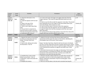 Lesson/
Week/
Class
Lesson
Stages
Activities Procedures Notes
& Materials
Lesson 3
Week 22
Class 64
I can
12. Read the information in the
organizer.
13. Label the organizer with the main
idea
14. What is the topic of the
information in Activity 12?
15. Write a short report about New
Spain.
16. Do you think it is important to
know the history of other countries?
How does learning about history help
us understand other cultures?
12. Ss look at the topic and images and suggest what they think the
images represent. Then read the supporting details below and circle
them.
13. Ask Ss to use the titles to label the organizer’s main ideas. They should
work individually and use the images to help them decide where each
main idea belongs. Check answers as a class.
14. Have Ss write the topic in the box on top of the organizers.
15. Have Ss look at the two organizers; the one on page 84 and the one
on page 87. Explain that now they are going to write their own report
about New Spain.
16. In groups of three discuss the questions. If you have time, discuss the
answers with them and their different point of view.
p. 87
TGuide p.92
Lesson 4 Stages Activities Procedures Notes &
Materials
Lesson 4
Week 22
Class 65
I know 1. Organize the events on the timeline.
Say what you know about each one.
Reader: The Silver Flash Drive
p. 72-84
2. Listen to Mrs. Bishop and number
the illustrations. Track 16
1. Divide Ss into pairs and have them discuss which events are
represented and then place the events on the timeline, identifying the
chronological order of the events. Check answers.
Reader: The Silver Flash Drive. Read the title from the text in the Reader
out loud: The Silver Flash Drive and have Ss predict what the text is about.
Elicit questions about the text. Ask Ss to read from pages 72-84 and look
at the comprehension questions on page 82 and answer them. Check
answers.
2. Elicit what historical points the images are illustrating. Tell Ss that they
will be listening to a recording of the teacher, Mrs. Bishop, giving her
introduction to the American Civil War, and they must number the
illustrations in the order that they hear them.
p.88
TGuide p.93
Glossary on
p.85
Reader
Answer Key on
p. 171
I build
Lesson 4
Week 22
Class 66
I think
3. Complete Paul´s notes on Mrs.
Bishop´s presentation. Track 16
4. Read Pete´s report and answer the
questions.
5.Complete the timeline
3. Remind Ss that Mrs. Bishop asked her Ss to take notes, but they are
incomplete. Ask them to listen and complete Paul’s notes on Mrs.
Bishop’s explanation presentation. Play the recording again. Check
answers as a class.
4. Ask Ss to circle the dates in the text and to calculate how long the
p.88-90
TGuide p.94-
95
 