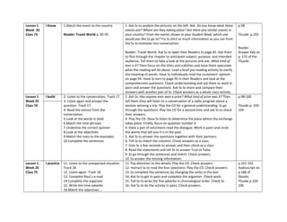 Lesson 1
Week 25
Class 73
I Know 1.Match the event to the country
Reader: Travel World p. 85-95
1. Ask Ss to analyze the pictures on the left. Ask: Do you know what these
events are? Where are they taking place? Are there any similar events in
your country? From the events shown in your Student Book, which one
would you like to go to? Try to elicit as much information as you can from
the Ss to motivate into conversation.
Reader: Travel World. Ask Ss to open their Readers to page 85. Ask them
to flick through the chapter to anticipate subject, purpose, and intended
audience. Tell them to take a look at the pictures and ask: What kind of
text is it? Then focus on the titles and subtitles and have them speculate
what the reading will be about. Lead a brief pre-reading activity to clarify
the meaning of words. Have Ss individually read the customers’ opinion
on page 94. Have Ss turn to page 95 in their Readers and look at the
comprehension questions. Check understanding and ask them to work in
pairs and answer the questions. Ask Ss to share and compare their
answers with another pair of Ss. Check answers as a whole class activity.
p.98
TGuide p.103
Reader
Answer Key on
p. 172 of the
TGuide.
Lesson 1
Week 25
Class 74
I build 2. Listen to the conversation. Track 17
3. Listen again and answer the
question. Track 17
4. Read the extract from the
conversation.
5.Look at the words in bold
6.Match the time phrases
7.Underline the correct opinion
8.Look at the adjectives
9.Match the rules to the examples
10.Complete the sentences
2. Ask Ss: Has anyone ever won a prize? What kind of prize was it? Then
tell them they will listen to a conversation of a radio program about a
woman winning a trip. Play the CD for a general understanding. Ss go
through the questions. Play the CD for a second time and ask Ss to check
their answers.
3. Play the CD. Have Ss listen to determine the place where the exchange
takes place. Finally, focus on question number 4.
4. Have a pair of volunteers read the dialogue. Work in pairs and circle
the words that tell you it is in the past.
5. Ask Ss to answer the questions together with their partners.
6. Tell Ss to match the columns. Check answers as a class.
7. Give Ss a few seconds to answer and then check as a class
8. Read the statements and tell Ss to answer True or False.
9. Ss go through the sentences and match. Check answers.
10. Ss answer the missing information.
p.98-100
TGuide p. 103-
104
Lesson 1
Week 25
Class 75
I practice 11. Listen to the unexpected situation.
Track 18
12. Listen again. Track 18.
13. Complete Raul´s e-mail
14.Complete the organizer
15. Write the time adverbs
16.Match the adjectives …
11. Pay attention to the details. Play the CD. Check answers.
12. Instruct Ss to read the four questions. Play the CD. Check answers.
13. Ss complete the sentences by changing the verbs in the box.
14. Ask Ss to get in pairs and complete the organizer. Check work.
15. Tell Ss to write the five adverbs in chronological order. Check Ss.
16. Ask Ss to do the activity in pairs. Check answers.
p.101-102
Audioscript on
p.186 of
Sbooks
TGuide p.105-
106
 