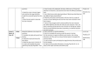 questions
5. Read the script in Activity 4 again
and underline the stage directions.
6.Label the script with words from the
box
7.Check the best option to describe
the main character
4. Have Ss look at the clipboards. Ask them: What text is it? Draw their
attention to characters / cast and elicit from them the difference between
both.
5. Ask: What do you notice about parenthesis? Why do you think there are
two different types of parenthesis?
6. Read the instructions and the words in the box. Give Ss a couple of
minutes to finish labeling the text and then have some volunteers share
their answers.
7. Ask Ss if they recognize which sentence defines the main character:
Ask: Which definition describes the traits of a main character. Then, ask
them to identify and describe the main character of The Big Sell. Explain
that the second definition describes a secondary or incidental character
and elicit examples
TGuide 116
Glossary on p.
163
Lesson 3
Week 29
Class 87
I think 8.Read the definition and answer the
questions
9. Complete the table with words from
the box.
10. Read the script and choose the
best option.
11.Read the play script in Activity 10
12. Listen and complete the poster
advertising new play King Blear. Track
2
8. Ask a volunteer to read the definition.
9. Ask Ss to complete the sentences with the words in the box.
10. Ask volunteers to signal its different parts (author, title, setting,
characters, etc) Then ask Ss to choose the best option to complete the
sentence below.
11. Ask Ss to get in pairs and decide the stage directions they would write
for the dialogue.
12. Ask Ss to tell you what information is missing. Play the CD. 12. 12.
Have Ss listen again and look at the Audio script.
p.115-116
TGuide p.117
Audioscript p.
188
I Think
 