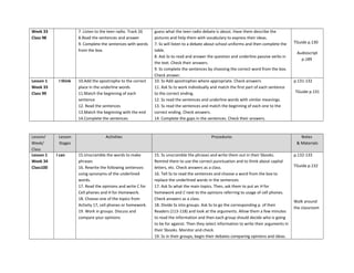 Week 33
Class 98
7. Listen to the teen radio. Track 26
8.Read the sentences and answer
9. Complete the sentences with words
from the box.
guess what the teen radio debate is about. Have them describe the
pictures and help them with vocabulary to express their ideas.
7. Ss will listen to a debate about school uniforms and then complete the
table.
8. Ask Ss to read and answer the question and underline passive verbs in
the text. Check their answers.
9. Ss complete the sentences by choosing the correct word from the box.
Check answer.
TGuide p.130
Audioscript
p.189
Lesson 1
Week 33
Class 99
I think 10.Add the apostrophe to the correct
place in the underline words
11.Match the beginning of each
sentence
12. Read the sentences
13.Match the beginning with the end
14.Complete the sentences
10. Ss Add apostrophes where appropriate. Check answers.
11. Ask Ss to work individually and match the first part of each sentence
to the correct ending.
12. Ss read the sentences and underline words with similar meanings.
13. Ss read the sentences and match the beginning of each one to the
correct ending. Check answers.
14. Complete the gaps in the sentences. Check their answers.
p.131-132
TGuide p.131
Lesson/
Week/
Class
Lesson
Stages
Activities Procedures Notes
& Materials
Lesson 1
Week 34
Class100
I can 15.Unscramble the words to make
phrases
16. Rewrite the following sentences
using synonyms of the underlined
words.
17. Read the opinions and write C for
Cell phones and H for Homework.
18. Choose one of the topics from
Activity 17, cell phones or homework.
19. Work in groups. Discuss and
compare your opinions
15. Ss unscramble the phrases and write them out in their Sbooks.
Remind them to use the correct punctuation and to think about capital
letters, etc. Check answers as a class.
16. Tell Ss to read the sentences and choose a word from the box to
replace the underlined words in the sentences
17. Ask Ss what the main topics. Then, ask them to put an H for
homework and C next to the opinions referring to usage of cell phones.
Check answers as a class.
18. Divide Ss into groups. Ask Ss to go the corresponding p. of their
Readers (113-118) and look at the arguments. Allow them a few minutes
to read the information and then each group should decide who is going
to be for against. Then they select information to write their arguments in
their Sbooks. Monitor and check.
19. Ss in their groups, begin their debates comparing opinions and ideas.
p.132-133
TGuide p.132
Walk around
the classroom
 