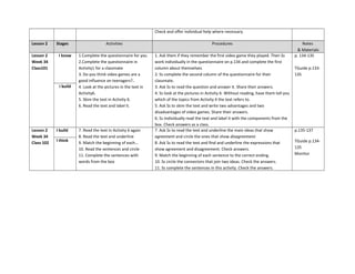 Check and offer individual help where necessary.
Lesson 2 Stages Activities Procedures Notes
& Materials
Lesson 2
Week 34
Class101
I know 1.Complete the questionnaire for you
2.Complete the questionnaire in
Activity1 for a classmate
3. Do you think video games are a
good influence on teenagers?..
4. Look at the pictures in the text in
Activity6.
5. Skim the text in Activity 6.
6. Read the text and label it.
1. Ask them if they remember the first video game they played. Then Ss
work individually in the questionnaire on p.134 and complete the first
column about themselves.
2. Ss complete the second column of the questionnaire for their
classmate.
3. Ask Ss to read the question and answer it. Share their answers.
4. Ss look at the pictures in Activity 6. Without reading, have them tell you
which of the topics from Activity 4 the text refers to.
5. Ask Ss to skim the text and write two advantages and two
disadvantages of video games. Share their answers.
6. Ss individually read the text and label it with the components from the
box. Check answers as a class.
p. 134-135
TGuide p.133-
135
I build
Lesson 2
Week 34
Class 102
I build 7. Read the text in Activity 6 again
8. Read the text and underline
9. Match the beginning of each…
10. Read the sentences and circle
11. Complete the sentences with
words from the box
7. Ask Ss to read the text and underline the main ideas that show
agreement and circle the ones that show disagreement.
8. Ask Ss to read the text and find and underline the expressions that
show agreement and disagreement. Check answers.
9. Match the beginning of each sentence to the correct ending.
10. Ss circle the connectors that join two ideas. Check the answers.
11. Ss complete the sentences in this activity. Check the answers.
p.135-137
TGuide p.134-
135
Monitor
I think
 