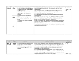 Week 35
Class 105
I get
ready
1. Read the texts. Check the topic
2. Read the arguments for and against
3. Research your topic using a variety
of different sources.
4. Write three extra arguments
supporting the side you chose in
Activity2
5. Work in groups. Compare your
ideas.
6. Write down the ideas from your
group.
7. Write the final version. Choose a
moderator.
1. Ask Ss to look at the pictures on page 140 of their Student Books and
identify the arguments presented. Then choose the topic that most
interests them.
2. Ss read the arguments for and against for the topic they chose in
Activity 1. They select the argument they most agree with.
3. Ss search information from various sources.
4. Ss organize their information in agreement or disagreements with a
personal stance.
5. Divide the class into two groups, one will debate cell phones, and the
other one will debate school uniforms. Then ask Ss to subdivide their
groups into those for and those against the argument.
6. Have Ss to organize their ideas and remind them that it’s important to
plan their text. Collect the draft version of their texts. Check their drafts
before the next lesson.
7. Hand back the drafts of Ss’ texts with corrections. Ss should then write
the final version of their texts.
p. 140-141
TGuide p.138-
139
I plan
I do
Product 1 Stages Activities Procedures for : Debate Notes
& Materials
Week 36
Class 106
All ready
to share
8. Organize a debate. Use and present
the ideas from the texts in Activity 7.
9. When the debate is over, vote on
who is for, who is against and who
abstains.
8. Both groups will debate. Decide which topic will be debated first, the
moderator of the first group presents the introduction. Then they signal
who can start, and they manage the debate until the end. Groups take
turns to put forward their arguments. Each debate will have fifteen
minutes. Be strict with the time limit.
9. At the end of each debate, the moderator should briefly resume the
main arguments and ask the rest of the class to vote by rising their hands
to show if they are for, against, or if they abstain. The moderator counts
the votes and announces the winner of each debate.
p. 141
TGuide p.139
 
