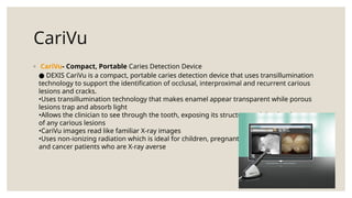 CariVu
◦ CariVu- Compact, Portable Caries Detection Device
DEXIS CariVu is a compact, portable caries detection device that uses transillumination
●
technology to support the identification of occlusal, interproximal and recurrent carious
lesions and cracks.
•Uses transillumination technology that makes enamel appear transparent while porous
lesions trap and absorb light
•Allows the clinician to see through the tooth, exposing its structure and the development
of any carious lesions
•CariVu images read like familiar X-ray images
•Uses non-ionizing radiation which is ideal for children, pregnant women
and cancer patients who are X-ray averse
 