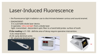 Laser-Induced Fluorescence
• the fluorescence light irradiation use to discriminate between carious and sound enamel.
• DIAGNODENT:
It is a portable diode laser device.
It operates- infra red light from a diode laser
light- transmitted - descendent optic fiber to a hand-held probe- surface of tooth
If the reading is 21-100 - definite area of decay require operative intervention.
5-25: initial lesions
25-35: early dentinal caries
> 35: advanced dentinal caries
 