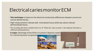 ElectricalcariesmonitorECM
◦ This technique is based on the electrical conductivity differences between sound and
carious dental tissues.
◦ High measurements indicate well- mineralized tissue while low values indicate
demineralized tissue.
◦ The recording dial shows number from 0 to 10. When the value exceeds 5, this indicates that there is
sufficient demineralization
◦ A major advantage of the ECM is to present objective readings, which have the potential
for monitoring lesion progression, arrest, or remineralization.
 