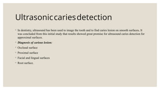 Ultrasoniccariesdetection
◦ In dentistry, ultrasound has been used to image the tooth and to find caries lesion on smooth surfaces. It
was concluded from this initial study that results showed great promise for ultrasound caries detection for
approximal surfaces.
◦ Diagnosis of carious lesion:
◦ Occlusal surface
◦ Proximal surface
◦ Facial and lingual surfaces
◦ Root surface.
 