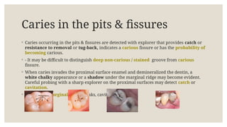 Caries in the pits & fissures
◦ Caries occurring in the pits & fissures are detected with explorer that provides catch or
resistance to removal or tug-back, indicates a carious fissure or has the probability of
becoming carious.
◦ - It may be difficult to distinguish deep non-carious / stained groove from carious
fissure.
◦ When caries invades the proximal surface enamel and demineralized the dentin, a
white chalky appearance or a shadow under the marginal ridge may become evident.
Careful probing with a sharp explorer on the proximal surfaces may detect catch or
cavitation.
◦ - When the marginal ridge breaks, cavitation occurs.
 