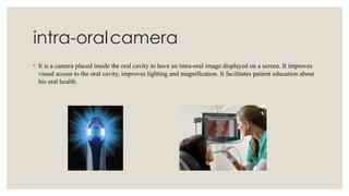 intra-oralcamera
◦ It is a camera placed inside the oral cavity to have an intra-oral image displayed on a screen. It improves
visual access to the oral cavity, improves lighting and magnification. It facilitates patient education about
his oral health.
 