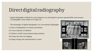 Directdigitalradiography
◦ digital radiographic methods for caries diagnosis was developed to increase reproducibility and accuracy
of radiographic caries inspite of its high cost.
◦ The advantages of digital radiography over conventional radiography:
(1) Ease of manipulation of contrast and density.
(2) Lower exposure of radiation.
(3) Absence of dark room and processing solutions.
(4) It takes less time for imaging.
(5) Image storage and communication is easier.
 