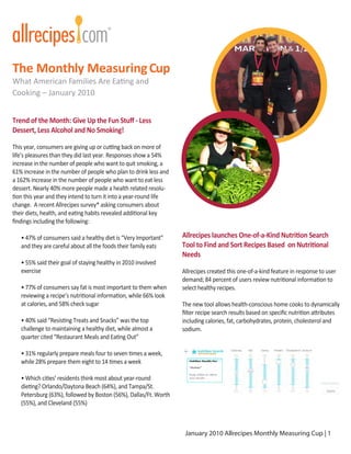 The Monthly Measuring Cup
What American Families Are Eating and
Cooking – January 2010


Trend of the Month: Give Up the Fun Stuﬀ - Less
Dessert, Less Alcohol and No Smoking!

This year, consumers are giving up or cutting back on more of
life’s pleasures than they did last year. Responses show a 54%
increase in the number of people who want to quit smoking, a
61% increase in the number of people who plan to drink less and
a 162% increase in the number of people who want to eat less
dessert. Nearly 40% more people made a health related resolu-
tion this year and they intend to turn it into a year-round life
change. A recent Allrecipes survey* asking consumers about
their diets, health, and eating habits revealed additional key
ﬁndings including the following:

   • 47% of consumers said a healthy diet is “Very Important”      Allrecipes launches One-of-a-Kind Nutrition Search
   and they are careful about all the foods their family eats      Tool to Find and Sort Recipes Based on Nutritional
                                                                   Needs
   • 55% said their goal of staying healthy in 2010 involved
   exercise                                                        Allrecipes created this one-of-a-kind feature in response to user
                                                                   demand; 84 percent of users review nutritional information to
   • 77% of consumers say fat is most important to them when       select healthy recipes.
   reviewing a recipe’s nutritional information, while 66% look
   at calories, and 58% check sugar                                The new tool allows health-conscious home cooks to dynamically
                                                                   ﬁlter recipe search results based on speciﬁc nutrition attributes
   • 40% said “Resisting Treats and Snacks” was the top            including calories, fat, carbohydrates, protein, cholesterol and
   challenge to maintaining a healthy diet, while almost a         sodium.
   quarter cited “Restaurant Meals and Eating Out”

   • 31% regularly prepare meals four to seven times a week,
   while 28% prepare them eight to 14 times a week

   • Which cities’ residents think most about year-round
   dieting? Orlando/Daytona Beach (64%), and Tampa/St.
   Petersburg (63%), followed by Boston (56%), Dallas/Ft. Worth
   (55%), and Cleveland (55%)



                                                                    January 2010 Allrecipes Monthly Measuring Cup | 1
 