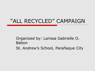 “ALL RECYCLED” CAMPAIGN


 Organized by: Larissa Gabrielle O.
 Babon
 St. Andrew’s School, Parañaque City
 